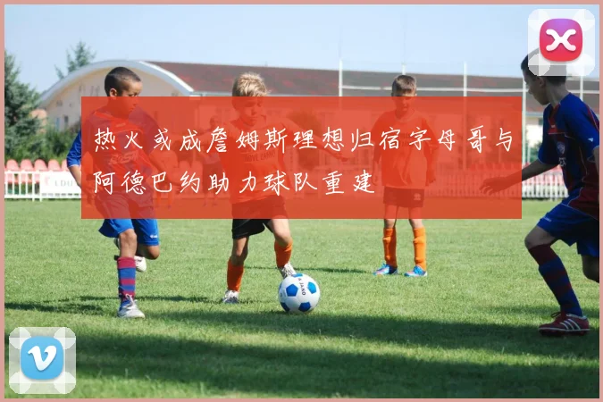 热火或成詹姆斯理想归宿字母哥与阿德巴约助力球队重建