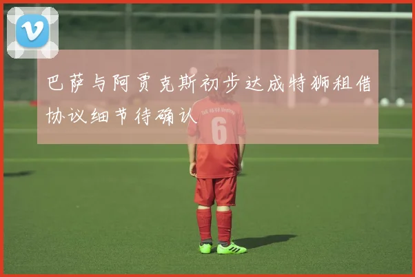 巴萨与阿贾克斯初步达成特狮租借协议细节待确认
