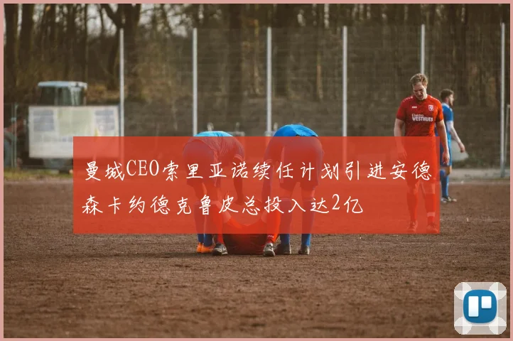 曼城CEO索里亚诺续任计划引进安德森卡约德克鲁皮总投入达2亿
