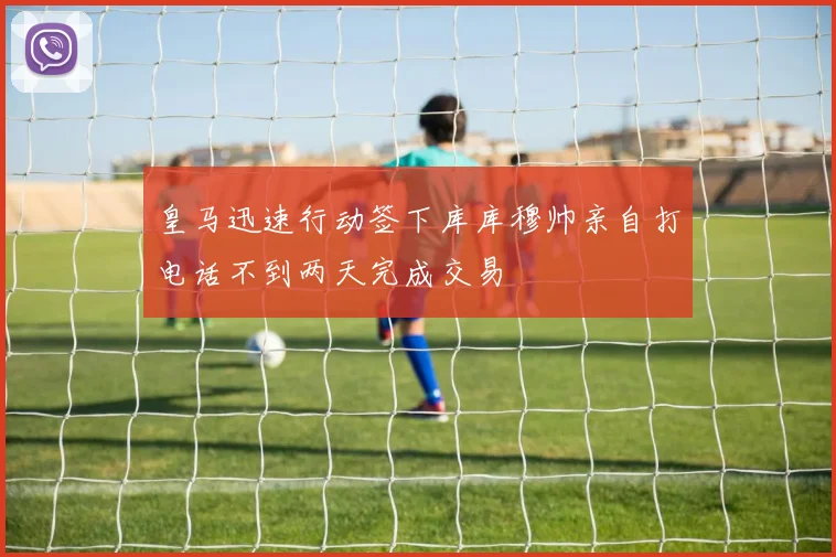 皇马迅速行动签下库库穆帅亲自打电话不到两天完成交易