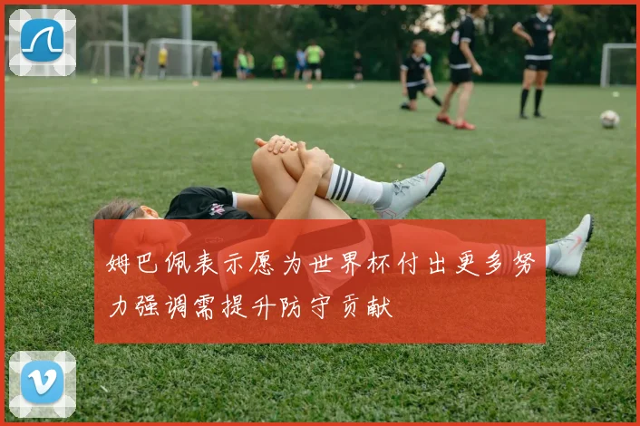 姆巴佩表示愿为世界杯付出更多努力强调需提升防守贡献