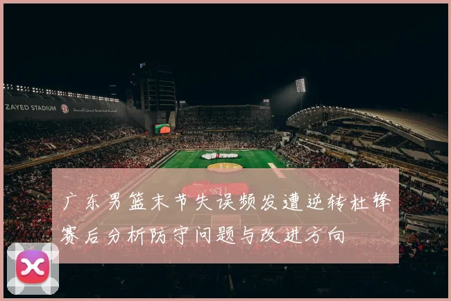 广东男篮末节失误频发遭逆转杜锋赛后分析防守问题与改进方向