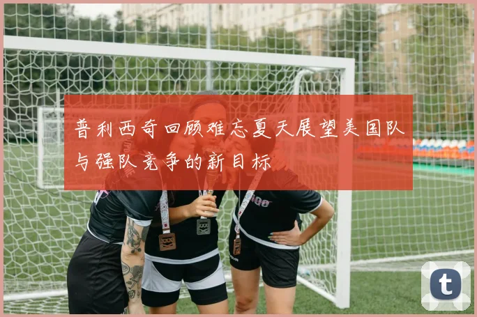普利西奇回顾难忘夏天展望美国队与强队竞争的新目标