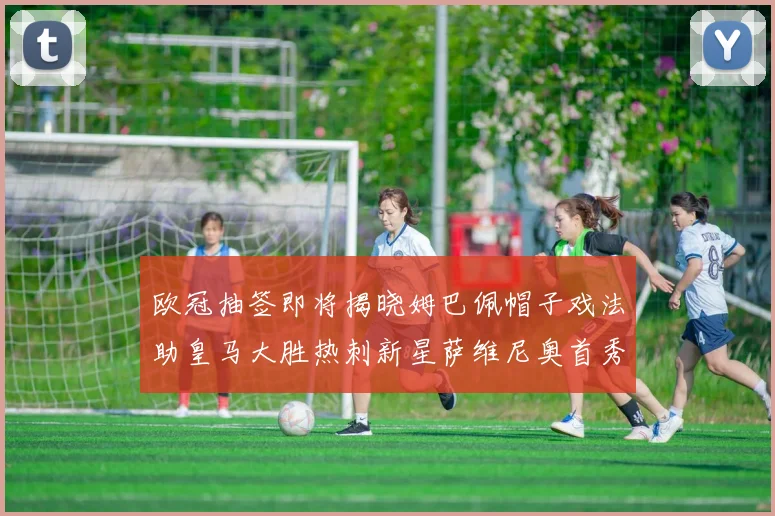 欧冠抽签即将揭晓姆巴佩帽子戏法助皇马大胜热刺新星萨维尼奥首秀精彩表现