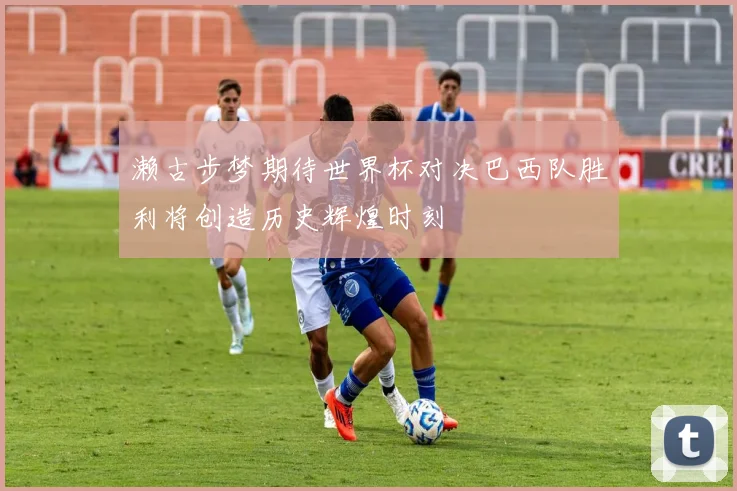 濑古步梦期待世界杯对决巴西队胜利将创造历史辉煌时刻