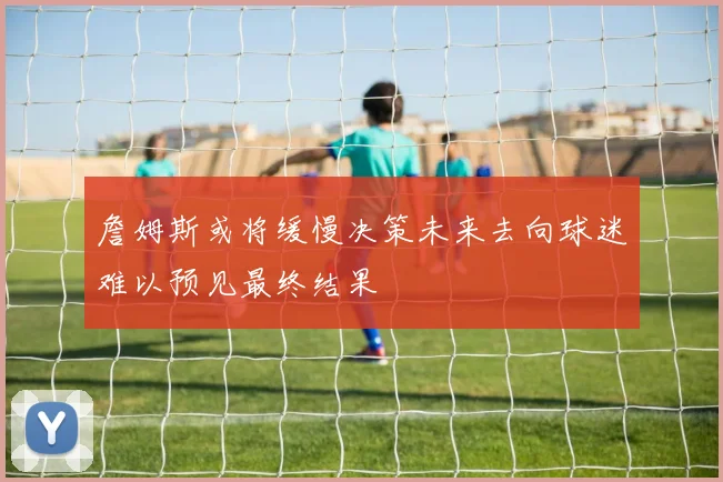 詹姆斯或将缓慢决策未来去向球迷难以预见最终结果