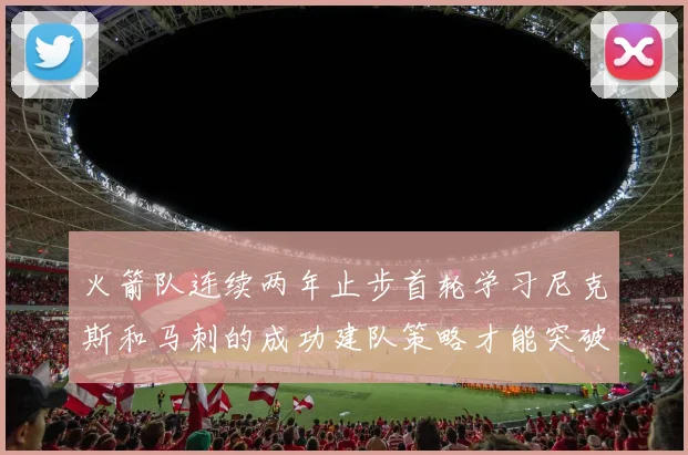 火箭队连续两年止步首轮学习尼克斯和马刺的成功建队策略才能突破瓶颈
