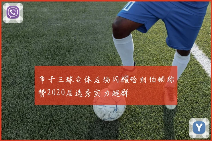 华子三球合体后场闪耀哈利伯顿称赞2020届选秀实力超群