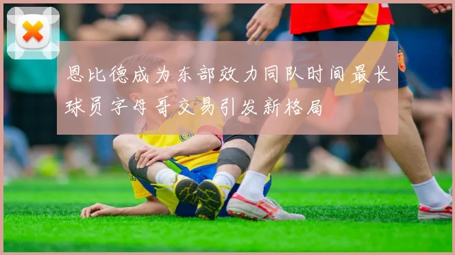 恩比德成为东部效力同队时间最长球员字母哥交易引发新格局