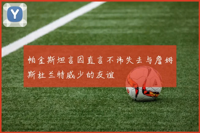 帕金斯坦言因直言不讳失去与詹姆斯杜兰特威少的友谊