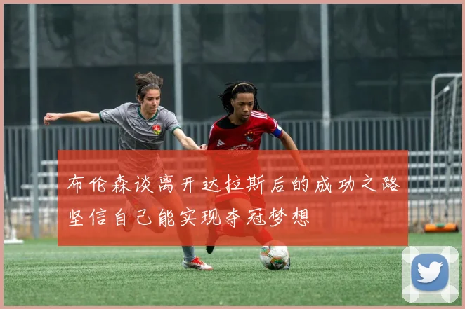布伦森谈离开达拉斯后的成功之路坚信自己能实现夺冠梦想