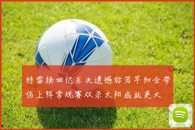 特雷杨回忆东决遗憾称若早知会带伤上阵常规赛双杀太阳成就更大