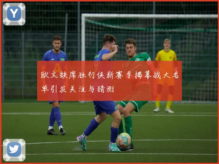 欧文缺席独行侠新赛季揭幕战大名单引发关注与猜测