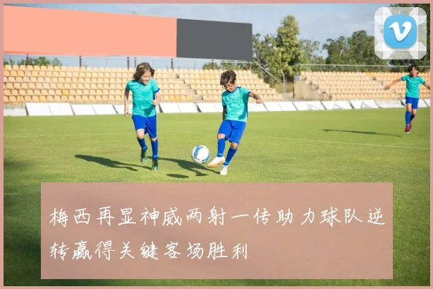 梅西再显神威两射一传助力球队逆转赢得关键客场胜利