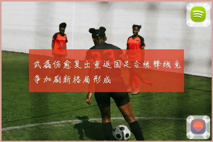 武磊伤愈复出重返国足合练锋线竞争加剧新格局形成