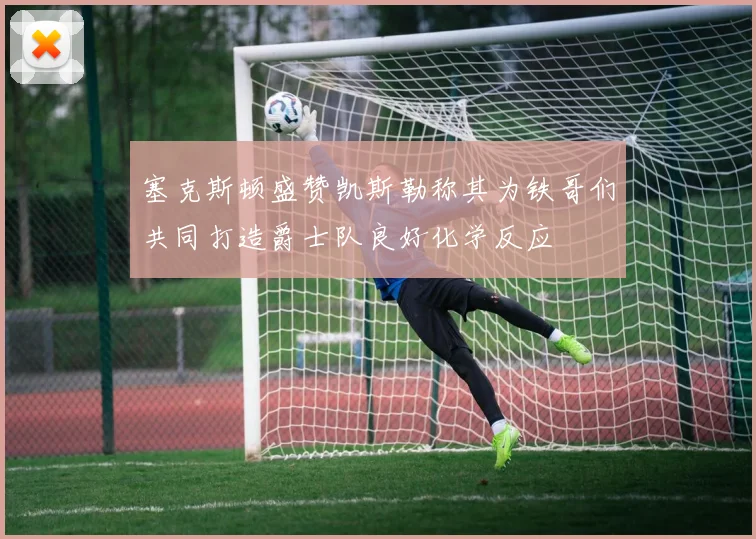 塞克斯顿盛赞凯斯勒称其为铁哥们共同打造爵士队良好化学反应